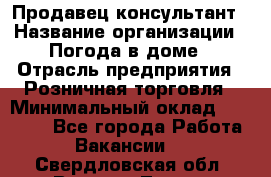 Продавец-консультант › Название организации ­ Погода в доме › Отрасль предприятия ­ Розничная торговля › Минимальный оклад ­ 60 000 - Все города Работа » Вакансии   . Свердловская обл.,Верхняя Тура г.